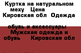 Куртка на натуральном меху › Цена ­ 10 000 - Кировская обл. Одежда, обувь и аксессуары » Мужская одежда и обувь   . Кировская обл.